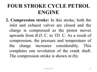 FOUR STROKE CYCLE PETROL
ENGINE
2. Compression stroke: In this stroke, both the
inlet and exhaust valves are closed and the
charge is compressed as the piston moves
upwards from B.D. C. to TD. C. As a result of
compression, the pressure and temperature of
the charge increases considerably. This
completes one revolution of the crank shaft.
The compression stroke is shown in (b).
CHAPTER ONE 23
 