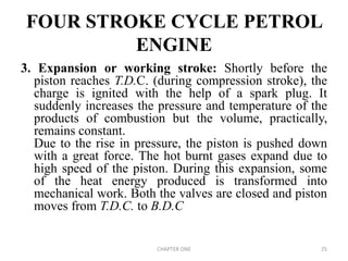 FOUR STROKE CYCLE PETROL
ENGINE
3. Expansion or working stroke: Shortly before the
piston reaches T.D.C. (during compression stroke), the
charge is ignited with the help of a spark plug. It
suddenly increases the pressure and temperature of the
products of combustion but the volume, practically,
remains constant.
Due to the rise in pressure, the piston is pushed down
with a great force. The hot burnt gases expand due to
high speed of the piston. During this expansion, some
of the heat energy produced is transformed into
mechanical work. Both the valves are closed and piston
moves from T.D.C. to B.D.C
CHAPTER ONE 25
 