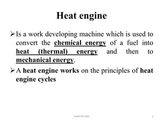 Heat engine
Is a work developing machine which is used to
convert the chemical energy of a fuel into
heat (thermal) energy and then to
mechanical energy.
A heat engine works on the principles of heat
engine cycles
CHAPTER ONE 3
 