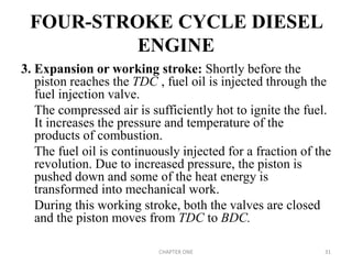 FOUR-STROKE CYCLE DIESEL
ENGINE
3. Expansion or working stroke: Shortly before the
piston reaches the TDC , fuel oil is injected through the
fuel injection valve.
The compressed air is sufficiently hot to ignite the fuel.
It increases the pressure and temperature of the
products of combustion.
The fuel oil is continuously injected for a fraction of the
revolution. Due to increased pressure, the piston is
pushed down and some of the heat energy is
transformed into mechanical work.
During this working stroke, both the valves are closed
and the piston moves from TDC to BDC.
CHAPTER ONE 31
 