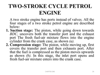 TWO-STROKE CYCLE PETROL
ENGINE
A two stroke engine has ports instead of valves. All the
four stages of a two stroke petrol engine are described
below:
1. Suction stage: The piston, while going down towards
BDC, uncovers both the transfer port and the exhaust
port The fresh fuel-air mixture flows into the engine
cylinder from the crank case, as shown (a).
2. Compression stage: The piston, while moving up, first
covers the transfer port and then exhausts port. After
that the fuel is compressed as the piston moves upwards
as shown (b). In this stage, the inlet port opens and
fresh fuel-air mixture enters into the crank case.
CHAPTER ONE 34
 