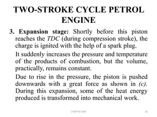 TWO-STROKE CYCLE PETROL
ENGINE
3. Expansion stage: Shortly before this piston
reaches the TDC (during compression stroke), the
charge is ignited with the help of a spark plug.
It suddenly increases the pressure and temperature
of the products of combustion, but the volume,
practically, remains constant.
Due to rise in the pressure, the piston is pushed
downwards with a great force as shown in (c).
During this expansion, some of the heat energy
produced is transformed into mechanical work.
CHAPTER ONE 36
 