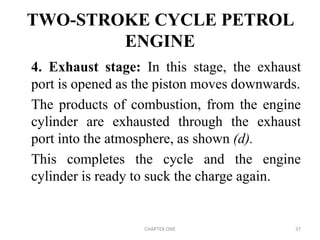 TWO-STROKE CYCLE PETROL
ENGINE
4. Exhaust stage: In this stage, the exhaust
port is opened as the piston moves downwards.
The products of combustion, from the engine
cylinder are exhausted through the exhaust
port into the atmosphere, as shown (d).
This completes the cycle and the engine
cylinder is ready to suck the charge again.
CHAPTER ONE 37
 