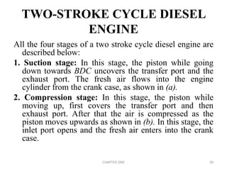 TWO-STROKE CYCLE DIESEL
ENGINE
All the four stages of a two stroke cycle diesel engine are
described below:
1. Suction stage: In this stage, the piston while going
down towards BDC uncovers the transfer port and the
exhaust port. The fresh air flows into the engine
cylinder from the crank case, as shown in (a).
2. Compression stage: In this stage, the piston while
moving up, first covers the transfer port and then
exhaust port. After that the air is compressed as the
piston moves upwards as shown in (b). In this stage, the
inlet port opens and the fresh air enters into the crank
case.
CHAPTER ONE 39
 