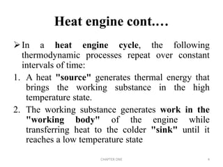In a heat engine cycle, the following
thermodynamic processes repeat over constant
intervals of time:
1. A heat "source" generates thermal energy that
brings the working substance in the high
temperature state.
2. The working substance generates work in the
"working body" of the engine while
transferring heat to the colder "sink" until it
reaches a low temperature state
Heat engine cont.…
CHAPTER ONE 4
 