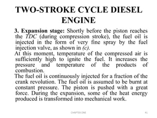TWO-STROKE CYCLE DIESEL
ENGINE
3. Expansion stage: Shortly before the piston reaches
the TDC (during compression stroke), the fuel oil is
injected in the form of very fine spray by the fuel
injection valve, as shown in (c).
At this moment, temperature of the compressed air is
sufficiently high to ignite the fuel. It increases the
pressure and temperature of the products of
combustion.
The fuel oil is continuously injected for a fraction of the
crank revolution. The fuel oil is assumed to be burnt at
constant pressure. The piston is pushed with a great
force. During the expansion, some of the heat energy
produced is transformed into mechanical work.
CHAPTER ONE 41
 