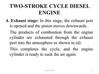 TWO-STROKE CYCLE DIESEL
ENGINE
4. Exhaust stage: In this stage, the exhaust port
is opened and the piston moves downwards.
The products of combustion from the engine
cylinder are exhausted through the exhaust
port into the atmosphere as shown in (d).
This completes the cycle, and the engine
cylinder is ready to suck the air again.
CHAPTER ONE 42
 