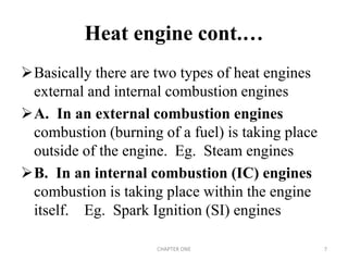 Basically there are two types of heat engines
external and internal combustion engines
A. In an external combustion engines
combustion (burning of a fuel) is taking place
outside of the engine. Eg. Steam engines
B. In an internal combustion (IC) engines
combustion is taking place within the engine
itself. Eg. Spark Ignition (SI) engines
Heat engine cont.…
CHAPTER ONE 7
 