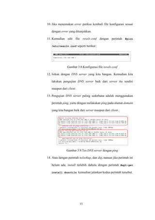 11
10. Jika menemukan error periksa kembali file konfigurasi sesuai
dengan error yang ditunjukkan.
11. Kemudian edit file resolv.conf dengan perintah #pico
/etc/resolv.conf seperti berikut :
Gambar 3.8.Konfigurasi file resolv.conf
12. Isikan dengan DNS server yang kita bangun. Kemudian kita
lakukan pengujian DNS server baik dari server itu sendiri
maupun dari client.
13. Pengujian DNS server paling sederhana adalah menggunakan
perintah ping, yaitu dengan melakukan ping pada alamat domain
yang kita bangun baik dari server maupun dari client.
Gambar 3.9.Tes DNS server dengan ping
14. Atau dengan perintah nslookup, dan dig, namun jika perintah ini
belum ada, install terlebih dahulu dengan perintah #apt-get
install dnsutils kemudian jalankan kedua perintah tersebut.
 