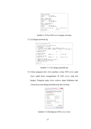 12
Gambar 3.10.Tes DNS server dengan nslookup
15. Uji dengan perintah dig.
Gambar 3.11.Tes dengan perintah dig
16. Untuk pengujian dari client pastikan setting DNS server pada
client sudah benar menggunakan IP DNS server yang kita
bangun. Pengujian pada client windows dapat dilakukan dari
command prompt dengan perintah ping dan nslookup.
Gambar 3.12.Konfigurasi DNS server client
 