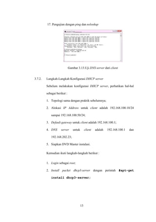 13
17. Pengujian dengan ping dan nslookup
Gambar 3.13.Uji DNS server dari client
3.7.2. Langkah-Langkah Konfigurasi DHCP server
Sebelum melakukan konfigurasi DHCP server, perhatikan hal-hal
sebagai berikut :
1. Topologi sama dengan praktik sebelumnya;
2. Alokasi IP Address untuk client adalah 192.168.100.10/24
sampai 192.168.100.50/24;
3. Default gateway untuk client adalah 192.168.100.1;
4. DNS server untuk client adalah 192.168.100.1 dan
192.168.202.23;
5. Siapkan DVD Master instalasi.
Kemudian ikuti langkah-langkah berikut :
1. Login sebagai root;
2. Install packet dhcp3-server dengan perintah #apt-get
install dhcp3-server;
 