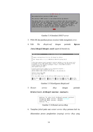 14
Gambar 3.14.Instalasi DHCP server
3. Pilih OK dan pastikan proses instalasi tidak mengalami error;
4. Edit file dhcpd.conf dengan perintah #pico
/etc/dhcp3/dhcpd.conf seperti di bawah ini;
Gambar 3.15.Konfigurasi dhcpd.conf
5. Restart service dhcp dengan perintah
#/etc/init.d/dhcp3-server restart;
Gambar 3.16.Restart service dhcp
6. Tampilan failed pada saat restart service dhcp pertama kali itu
dikarenakan proses penghentian (stoping) service dhcp yang
 
