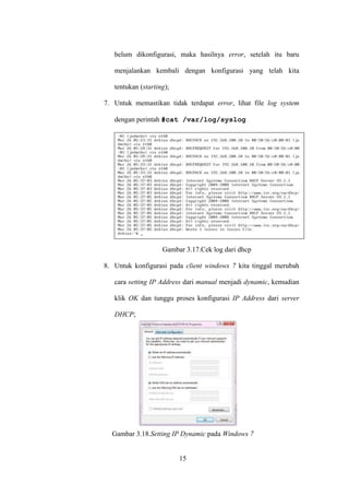 15
belum dikonfigurasi, maka hasilnya error, setelah itu baru
menjalankan kembali dengan konfigurasi yang telah kita
tentukan (starting);
7. Untuk memastikan tidak terdapat error, lihat file log system
dengan perintah #cat /var/log/syslog
Gambar 3.17.Cek log dari dhcp
8. Untuk konfigurasi pada client windows 7 kita tinggal merubah
cara setting IP Address dari manual menjadi dynamic, kemudian
klik OK dan tunggu proses konfigurasi IP Address dari server
DHCP;
Gambar 3.18.Setting IP Dynamic pada Windows 7
 