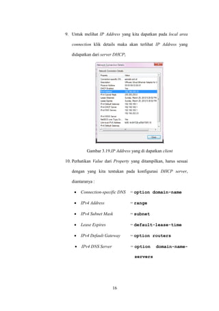 16
9. Untuk melihat IP Address yang kita dapatkan pada local area
connection klik details maka akan terlihat IP Address yang
didapatkan dari server DHCP;
Gambar 3.19.IP Address yang di dapatkan client
10. Perhatikan Value dari Property yang ditampilkan, harus sesuai
dengan yang kita tentukan pada konfigurasi DHCP server,
diantaranya :
 Connection-specific DNS = option domain-name
 IPv4 Address = range
 IPv4 Subnet Mask = subnet
 Lease Expires = default-lease-time
 IPv4 Default Gateway = option routers
 IPv4 DNS Server = option domain-name-
servers
 