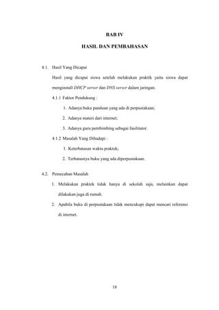 18
BAB IV
HASIL DAN PEMBAHASAN
4.1. Hasil Yang Dicapai
Hasil yang dicapai siswa setelah melakukan praktik yaitu siswa dapat
menginstall DHCP server dan DNS server dalam jaringan.
4.1.1 Faktor Pendukung :
1. Adanya buku panduan yang ada di perpustakaan;
2. Adanya materi dari internet;
3. Adanya guru pembimbing sebagai fasilitator.
4.1.2 Masalah Yang Dihadapi :
1. Keterbatasan waktu praktek;
2. Terbatasnya buku yang ada diperpustakaan.
4.2. Pemecahan Masalah
1. Melakukan praktek tidak hanya di sekolah saja, melainkan dapat
dilakukan juga di rumah.
2. Apabila buku di perpustakaan tidak mencukupi dapat mencari referensi
di internet.
 