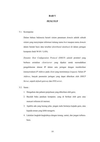 19
BAB V
PENUTUP
5.1. Kesimpulan
Dalam bahasa Indonesia berarti sistem panamaan domain adalah sebuah
sistem yang menyimpan informasi tentang nama host maupun nama domain
dalam bentuk basis data tersebar (distributed database) di dalam jaringan
komputer (baik WAN / LAN).
Dynamic Host Configuration Protocol (DHCP) adalah protokol yang
berbasis arsitektur client/server yang dipakai untuk memudahkan
pengalokasian alamat IP dalam satu jaringan dengan memberikan
(menyewakan) IP Address pada client yang memintanya (request). Selain IP
Address, banyak parameter jaringan yang dapat diberikan oleh DHCP
Server, seperti default gateway dan DNS server.
5.2. Saran :
1. Dengarkan dan pahami penjelasan yang diberikan oleh guru;
2. Bacalah buku panduan komputer, yang di berikan oleh guru atau
mencari referensi di internet;
3. Apabila ada yang kurang jelas, jangan malu bertanya kepada guru, atau
kepada teman yang lebih mengerti;
4. Lakukan langkah-langkahnya dengan tenang, santai, dan jangan terburu-
buru.
 