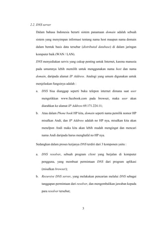 3
2.2. DNS server
Dalam bahasa Indonesia berarti sistem panamaan domain adalah sebuah
sistem yang menyimpan informasi tentang nama host maupun nama domain
dalam bentuk basis data tersebar (distributed database) di dalam jaringan
komputer baik (WAN / LAN).
DNS menyediakan servis yang cukup penting untuk Internet, karena manusia
pada umumnya lebih memilih untuk menggunakan nama host dan nama
domain, daripada alamat IP Address. Analogi yang umum digunakan untuk
menjelaskan fungsinya adalah :
a. DNS bisa dianggap seperti buku telepon internet dimana saat user
mengetikkan www.facebook.com pada browser, maka user akan
diarahkan ke alamat IP Address 69.171.224.11;
b. Atau dalam Phone book HP kita, domain seperti nama pemilik nomor HP
misalkan Andi, dan IP Address adalah no HP nya, misalkan kita akan
menelpon Andi maka kita akan lebih mudah mengingat dan mencari
nama Andi daripada harus menghafal no HP nya.
Sedangkan dalam proses kerjanya DNS terdiri dari 3 komponen yaitu :
a. DNS resolver, sebuah program client yang berjalan di komputer
pengguna, yang membuat permintaan DNS dari program aplikasi
(misalkan browser);
b. Recursive DNS server, yang melakukan pencarian melalui DNS sebagai
tanggapan permintaan dari resolver, dan mengembalikan jawaban kepada
para resolver tersebut;
 
