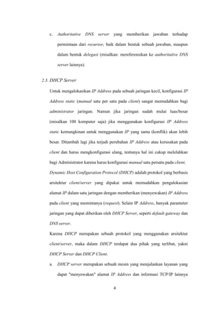 4
c. Authoritative DNS server yang memberikan jawaban terhadap
permintaan dari recursor, baik dalam bentuk sebuah jawaban, maupun
dalam bentuk delegasi (misalkan: mereferensikan ke authoritative DNS
server lainnya).
2.3. DHCP Server
Untuk mengalokasikan IP Address pada sebuah jaringan kecil, konfigurasi IP
Address static (manual satu per satu pada client) sangat memudahkan bagi
administrator jaringan. Namun jika jaringan sudah mulai luas/besar
(misalkan 100 komputer saja) jika menggunakan konfigurasi IP Address
static kemungkinan untuk menggunakan IP yang sama (konflik) akan lebih
besar. Ditambah lagi jika terjadi perubahan IP Address atau kerusakan pada
client dan harus mengkonfigurasi ulang, tentunya hal ini cukup melelahkan
bagi Administrator karena harus konfigurasi manual satu persatu pada client.
Dynamic Host Configuration Protocol (DHCP) adalah protokol yang berbasis
arsitektur client/server yang dipakai untuk memudahkan pengalokasian
alamat IP dalam satu jaringan dengan memberikan (menyewakan) IP Address
pada client yang memintanya (request). Selain IP Address, banyak parameter
jaringan yang dapat diberikan oleh DHCP Server, seperti default gateway dan
DNS server.
Karena DHCP merupakan sebuah protokol yang menggunakan arsitektur
client/server, maka dalam DHCP terdapat dua pihak yang terlibat, yakni
DHCP Server dan DHCP Client.
a. DHCP server merupakan sebuah mesin yang menjalankan layanan yang
dapat "menyewakan" alamat IP Address dan informasi TCP/IP lainnya
 