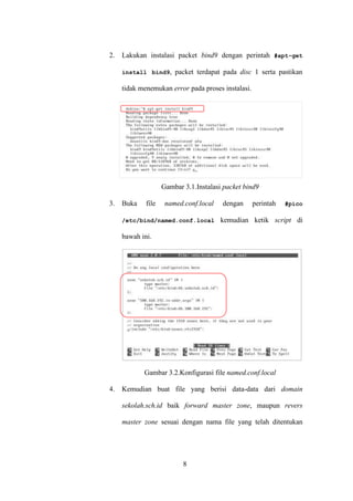 8
2. Lakukan instalasi packet bind9 dengan perintah #apt-get
install bind9, packet terdapat pada disc 1 serta pastikan
tidak menemukan error pada proses instalasi.
Gambar 3.1.Instalasi packet bind9
3. Buka file named.conf.local dengan perintah #pico
/etc/bind/named.conf.local kemudian ketik script di
bawah ini.
Gambar 3.2.Konfigurasi file named.conf.local
4. Kemudian buat file yang berisi data-data dari domain
sekolah.sch.id baik forward master zone, maupun revers
master zone sesuai dengan nama file yang telah ditentukan
 