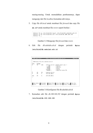 9
masing-masing. Untuk memudahkan pembuatannya, dapat
mengcopy dari file localhost kemudian edit isinya.
5. Copy file db.local untuk membuat file forward dan copy file
db.127 untuk membuat file revers seperti berikut :
Gambar 3.3.Mengcopy file forward dan revers
6. Edit file db.sekolah.sch.id dengan perintah #pico
/etc/bind/db.sekolah.sch.id
Gambar 3.4.Konfigurasi file db.sekolah.sch.id
7. Kemudian edit file db.100.168.192 dengan perintah #pico
/etc/bind/db.100.168.192
 