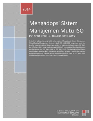 Page | 0 
Mengadopsi Sistem Manajemen Mutu ISO 
ISO 9001:2008 & DIS-ISO 9001:2015 
Artikel ini adalah tentang Seluk-beluk dalam Mengadopsi Sistem Manajemen Mutu (Quality Management System – QMS) ISO 9001:2008 yang mana perlu kita ketahui apa yang ada di dalamnya. Artikel ini juga membahas tentang ISO 9001 Versi Terbaru 2015 yang masih berupa DIS (Draft International Standard) beserta perubahannya dari ISO 9001:2008 ke ISO 9001:2015. Pembahasan di sini hanya menjelaskan sebagian kecil mengenai perubahan tersebut, apabila Perusahaan Anda membutuhkan Training terkait Perubahan ISO 9001:2008 ke ISO 9001:2015, Silahkan Menghubungi : 0878-7063-5053 (Fast Response). 
2014 
M. Shobrie H.W., SE, CFA, CLA, CPHR, CPTr. 
HARD-Hi SMART CONSULTING 
9/20/2014  