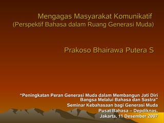 Mengagas Masyarakat Komunikatif
(Perspektif Bahasa dalam Ruang Generasi Muda)



                    Prakoso Bhairawa Putera S




  “Peningkatan Peran Generasi Muda dalam Membangun Jati Diri
                           Bangsa Melalui Bahasa dan Sastra”
                      Seminar Kebahasaan bagi Generasi Muda
                                   Pusat Bahasa – Depdiknas,
                                   Jakarta, 11 Desember 2007