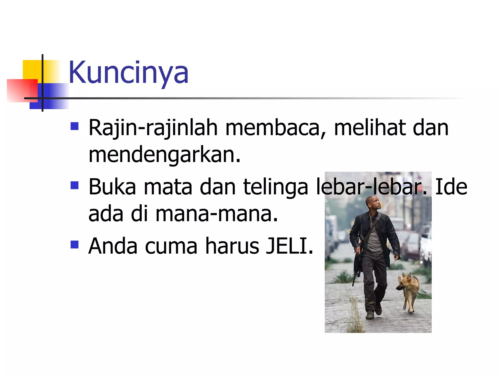 Kuncinya Rajin-rajinlah membaca, melihat dan mendengarkan.  Buka mata dan telinga lebar-lebar. Ide ada di mana-mana.  Anda cuma harus JELI. 