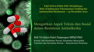 Mengaitkan Aspek Teknis dan Sosial
dalam Resistensi Antimikroba
Drh Tri Satya Putri Naipospos MPhil PhD
Komisi Ahli Kesehatan Hewan, Kesehatan Masyarakat
Veteriner dan Karantina Hewan – Kementerian Pertanian
FAO-FAVA-IVMA-VNU-WAAW2021
Role of Indonesian Veterinarians Tackling the
Antimicrobial Resistance – 24 November 2021
 