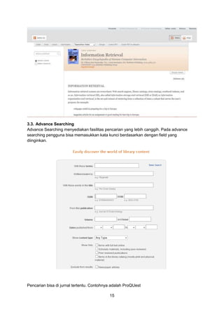 15
3.3. Advance Searching
Advance Searching menyediakan fasilitas pencarian yang lebih canggih. Pada advance
searching pengguna bisa memasukkan kata kunci berdasarkan dengan field yang
diinginkan.
Pencarian bisa di jurnal tertentu. Contohnya adalah ProQUest
 