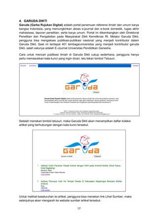 17
4. GARUDA DIKTI
Garuda (Garba Rujukan Digital) adalah portal penemuan referensi ilmiah dan umum karya
bangsa Indonesia, yang memungkinkan akses e-journal dan e-book domestik, tugas akhir
mahasiswa, laporan penelitian, serta karya umum. Portal ini dikembangkan oleh Direktorat
Penelitian dan Pengabdian pada Masyarakat Dikti Kemdiknas RI. Melalui Garuda Dikti,
pengguna bisa mengakses publikasi-publikasi nasional yang menjadi kontributor dalam
Garuda Dikti. Saat ini terdapat 401 lembaga/universitas yang menjadi kontributor garuda
Dikti, salah satunya adalah E-Journal Universitas Pendidikan Ganesha.
Cara untuk mencari publikasi ilmiah di Garuda Dikti cukup sederhana, pengguna hanya
perlu memasukkan kata kunci yang ingin dicari, lalu tekan tombol Telusuri.
Setelah menekan tombol telusuri, maka Garuda Dikti akan menampilkan daftar koleksi
artikel yang berhubungan dengan kata kunci tersebut.
Untuk melihat keseluruhan isi artikel, pengguna bisa menekan link Lihat Sumber, maka
selanjutnya akan mengarah ke website sumber artikel tersebut.
 