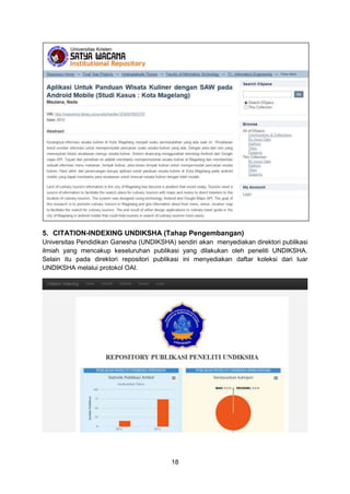 18
5. CITATION-INDEXING UNDIKSHA (Tahap Pengembangan)
Universitas Pendidikan Ganesha (UNDIKSHA) sendiri akan menyediakan direktori publikasi
ilmiah yang mencakup keseluruhan publikasi yang dilakukan oleh peneliti UNDIKSHA.
Selain itu pada direktori repositori publikasi ini menyediakan daftar koleksi dari luar
UNDIKSHA melalui protokol OAI.
 