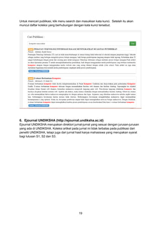 19
Untuk mencari publikasi, klik menu search dan masukkan kata kunci. Setelah itu akan
muncul daftar koleksi yang berhubungan dengan kata kunci tersebut.
6. Ejournal UNDIKSHA (http://ejournal.undiksha.ac.id)
Ejournal UNDIKSHA merupakan direktori jurnal-jurnal yang sesuai dengan jurusan-jurusan
yang ada di UNDIKSHA. Koleksi artikel pada jurnal ini tidak terbatas pada publikasi dari
peneliti UNDIKSHA, tetapi juga dari jurnal hasil karya mahasiswa yang merupakan syarat
bagi lulusan S1, S2 dan S3.
 