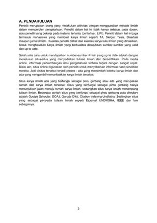 3
A. PENDAHULUAN
Peneliti merupakan orang yang melakukan aktivitas dengan menggunakan metode ilmiah
dalam memperoleh pengetahuan. Peneliti dalam hal ini tidak hanya terbatas pada dosen,
atau peneliti yang bekerja pada instansi tertentu (contohya : LIPI). Peneliti dalam hal ini juga
termasuk mahasiswa yang membuat karya ilmiah seperti TA, Skripsi, Tesis, Disertasi
maupun jurnal ilmiah. Kualitas peneliti dilihat dari kualitas karya tulis ilmiah yang dihasilkan.
Untuk menghasilkan karya ilmiah yang berkualitas dibutuhkan sumber-sumber yang valid
dan up to date.
Salah satu cara untuk mendapatkan sumber-sumber ilmiah yang up to date adalah dengan
menelusuri situs-situs yang menyediakan tulisan ilmiah dan bersertifikasi. Pada media
online, informasi perkembangan ilmu pengetahuan terbaru terjadi dengan sangat cepat.
Disisi lain, situs online digunakan oleh peneliti untuk menyebarkan informasi hasil penelitian
mereka. Jadi disitus tersebut terjadi proses : ada yang menambah koleksi karya ilmiah dan
ada yang mengambil/memanfaatkan karya ilmiah tersebut.
Situs karya ilmiah ada yang berfungsi sebagai pintu gerbang atau ada yang merupakan
rumah dari karya ilmiah tersebut. Situs yang berfungsi sebagai pintu gerbang hanya
menunjukkan jalan menuju rumah karya ilmiah, sedangkan situs karya ilmiah menampung
tulisan ilmiah. Beberapa contoh situs yang berfungsi sebagai pintu gerbang atau directory
adalah Google Schoolar, DOAJ, Garuda DIkti, Citation-Indexing-Undiksha. Sedangkan situs
yang sebagai penyedia tulisan ilmiah seperti Ejournal UNDIKSHA, IEEE dan lain
sebagainya.
 