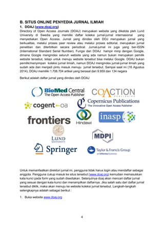 4
B. SITUS ONLINE PENYEDIA JURNAL ILMIAH
1. DOAJ (www.doaj.org)
Directory of Open Access Journals (DOAJ) merupakan website yang dikelola pleh Lund
University di Swedia yang memiliki daftar koleksi jurnal-jurnal internasional yang
menyediakan Open Access. Jurnal yang diindex oleh DOJ merupakan jurnal yang
berkualitas, melalui proses peer review atau melalui proses editorial, merupakan jurnal
penelitian dan diterbitkan secara periodical. Jurnal-jurnal ini juga yang ber-ISSN
(International Standard Serial Number). Fungsi dari DOAJ hampir mirip dengan Google,
dimana Google mengindex seluruh website yang ada namun bukan merupakan pemilik
website tersebut, tetapi untuk menuju website tersebut bisa melalui Google. DOAJ bukan
pemilik/menyimpan koleksi jurnal ilmiah, namun DOAJ mengindex jurnal-jurnal ilmiah yang
sudah ada dan menjadi pintu masuk menuju jurnal tersebut. Sampai saat ini (16 Agustus
2014), DOAJ memiliki 1.706.704 artikel yang berasal dari 9.959 dan 134 negara
Berikut adalah daftar jurnal yang diindex oleh DOAJ
Untuk memanfaatkan direktori jurnal ini, pengguna tidak harus login atau mendaftar sebagai
anggota. Pengguna cukup masuk ke situs tersebut (www.doaj.org) kemudian memasukkan
kata kunci pada form yang sudah disediakan. Selanjutnya doaj akan mencari daftar jurnal
yang sesuai dengan kata kunci dan menampilkan daftarnya. Jika salah satu dari daftar jurnal
tersebut diklik, maka akan menuju ke website koleksi jurnal tersebut. Langkah-langkah
selengkapnya adalah sebagai berikut :
1. Buka website www.doaj.org
 