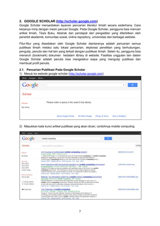 7
2. GOOGLE SCHOLAR (http://scholar.google.com)
Google Scholar menyediakan layanan pencarian literatur ilmiah secara sederhana. Cara
kerjanya mirip dengan mesin pencari Google. Pada Google Scholar, pengguna bisa mencari
artikel ilmiah, Tesis Buku, Abstrak dan pendapat dari pengadilan yang diterbitkan oleh
penerbit akademik, komunitas sosial, online repository, universitas dan berbagai website.
Fitur-fitur yang disediakan oleh Google Scholar diantaranya adalah pencarian semua
publikasi ilmiah melalui satu lokasi pencarian, ekplorasi penelitian yang berhubungan,
pengutip, penulis dan hal lain yang terkait dengan publikasi ilmiah. Selain itu, pengguna bisa
menaruh (bookmark) dokumen kedalam library di website. Fasilitas unggulan lain dalam
Google Scholar adalah penulis bisa mengetahui siapa yang mengutip publikasi dan
membuat profil penulis.
2.1. Pencarian Publikasi Pada Google Scholar
1) Masuk ke website google scholar (http://scholar.google.com)
2) Masukkan kata kunci artikel publikasi yang akan dicari, contohnya mobile computing
 
