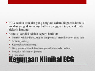 Kegunaan Klinikal ECG
• ECG adalah satu alat yang berguna dalam diagnosis kondisi-
kondisi yang akan menyebabkan gangguan kepada aktiviti
elektrik jantung.
• Kondisi-kondisi adalah seperti berikut:
• Infarksi Miokardium, Angina dan penyakit arteri koronori yang lain.
• Aritmia jantung
• Kebengkakkan jantung
• Gangguan elektrolit, terutama paras kalsium dan kalium
• Penyakit inflamatori jantung
• Kesan ubat
• Perikarditis
• Efusi perikardium
 