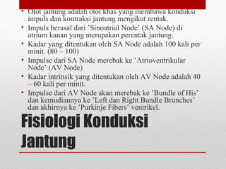 Fisiologi Konduksi
Jantung
• Otot jantung adalah otot khas yang membawa konduksi
impuls dan kontraksi jantung mengikut rentak.
• Impuls berasal dari ’Sinoatrial Node’ (SA Node) di
atrium kanan yang merupakan perentak jantung.
• Kadar yang ditentukan oleh SA Node adalah 100 kali per
minit. (80 – 100)
• Impulse dari SA Node merebak ke ’Atrioventrikular
Node’ (AV Node)
• Kadar intrinsik yang ditentukan oleh AV Node adalah 40
– 60 kali per minit.
• Impulse dari AV Node akan merebak ke ’Bundle of His’
dan kemudiannya ke ’Left dan Right Bundle Brunches’
dan akhirnya ke ’Purkinje Fibers’ ventrikel.
 