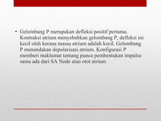 • Gelombang P merupakan defleksi positif pertama.
Kontraksi atrium menyebabkan gelombang P, defleksi ini
kecil oleh kerana massa atrium adalah kecil. Gelombang
P menandakan depolarisasi atrium. Konfigurasi P
memberi maklumat tentang punca pembentukan impulse
sama ada dari SA Node atau otot atrium
 