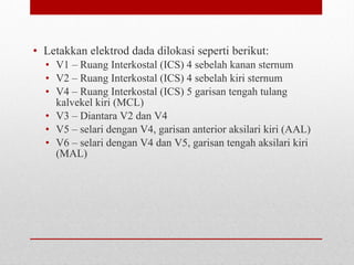 • Letakkan elektrod dada dilokasi seperti berikut:
• V1 – Ruang Interkostal (ICS) 4 sebelah kanan sternum
• V2 – Ruang Interkostal (ICS) 4 sebelah kiri sternum
• V4 – Ruang Interkostal (ICS) 5 garisan tengah tulang
kalvekel kiri (MCL)
• V3 – Diantara V2 dan V4
• V5 – selari dengan V4, garisan anterior aksilari kiri (AAL)
• V6 – selari dengan V4 dan V5, garisan tengah aksilari kiri
(MAL)
 