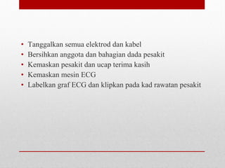 • Tanggalkan semua elektrod dan kabel
• Bersihkan anggota dan bahagian dada pesakit
• Kemaskan pesakit dan ucap terima kasih
• Kemaskan mesin ECG
• Labelkan graf ECG dan klipkan pada kad rawatan pesakit
 