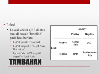 TAMBAHAN
• Paksi
• Lokasi vektor QRS di atas
atau di bawah ’baseline’
pada lead berikut
• I, AVF positif = Normal
• I, AVF negatif = ’Right Axis
Deviation’
• I positif dan AVF negatif
negatif = ’Left Axis
Deviation’
 