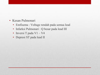 • Kesan Pulmonari
• Emfisema : Voltage rendah pada semua lead
• Infarksi Pulmonari : Q besar pada lead III
• Inversi T pada V1 – V4
• Depresi ST pada lead II
 