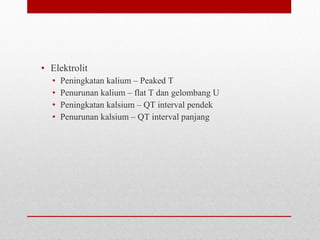 • Elektrolit
• Peningkatan kalium – Peaked T
• Penurunan kalium – flat T dan gelombang U
• Peningkatan kalsium – QT interval pendek
• Penurunan kalsium – QT interval panjang
 