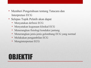 OBJEKTIF
• Memberi Pengetahuan tentang Tatacara dan
Interpretasi ECG
• Selepas Topik Pelatih akan dapat
• Menyatakan definisi ECG
• Menyatakan kegunaan klinikal ECG
• Menerangkan fisiologi konduksi jantung
• Menerangkan jenis-jenis gelombang ECG yang normal
• Melakukan pengambilan ECG
• Menginterpretasi ECG
 