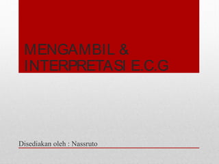 MENGAMBIL &
INTERPRETASI E.C.G
Disediakan oleh : Nassruto
 