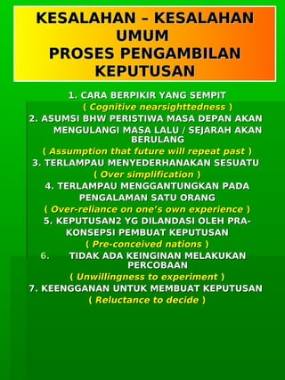      
KESALAHAN – KESALAHANKESALAHAN – KESALAHAN
UMUMUMUM
PROSES PENGAMBILANPROSES PENGAMBILAN
KEPUTUSANKEPUTUSAN
1. CARA BERPIKIR YANG SEMPIT1. CARA BERPIKIR YANG SEMPIT
(( Cognitive nearsighttednessCognitive nearsighttedness ))
2. ASUMSI BHW PERISTIWA MASA DEPAN AKAN2. ASUMSI BHW PERISTIWA MASA DEPAN AKAN
MENGULANGI MASA LALU / SEJARAH AKANMENGULANGI MASA LALU / SEJARAH AKAN
BERULANGBERULANG
(( Assumption that future will repeat pastAssumption that future will repeat past ))
3. TERLAMPAU MENYEDERHANAKAN SESUATU3. TERLAMPAU MENYEDERHANAKAN SESUATU
(( Over simplificationOver simplification ))
4. TERLAMPAU MENGGANTUNGKAN PADA4. TERLAMPAU MENGGANTUNGKAN PADA
PENGALAMAN SATU ORANGPENGALAMAN SATU ORANG
(( Over-reliance on one’s own experienceOver-reliance on one’s own experience ))
5. KEPUTUSAN2 YG DILANDASI OLEH PRA-5. KEPUTUSAN2 YG DILANDASI OLEH PRA-
KONSEPSI PEMBUAT KEPUTUSANKONSEPSI PEMBUAT KEPUTUSAN
(( Pre-conceived nationsPre-conceived nations ))
6.6. TIDAK ADA KEINGINAN MELAKUKANTIDAK ADA KEINGINAN MELAKUKAN
PERCOBAANPERCOBAAN
(( Unwillingness to experimentUnwillingness to experiment ))
7. KEENGGANAN UNTUK MEMBUAT KEPUTUSAN7. KEENGGANAN UNTUK MEMBUAT KEPUTUSAN
(( Reluctance to decideReluctance to decide ))
 