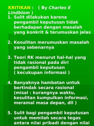      
KRITIKAN : ( By Charles E
Lindblom )
1. Sulit dilakukan karena
pengambil keputusan tidak
berhadapan dengan masalah
yang konkrit & terumuskan jelas
2. Kesulitan merumuskan masalah
yang sebenarnya
3. Teori RK menurut hal-hal yang
tidak rasional pada diri
pengambil keputusan
( kecukupan informasi )
4. Banyaknya hambatan untuk
bertindak secara rasional
(misal : kurangnya waktu,
kesulitan kumpulkan informasi,
meramal masa depan, dll )
5. Sulit bagi pengambil keputusan
untuk memilah secara tegas
antara nilai pribadi dengan nilai
 