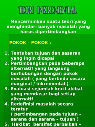      
Mencerminkan suatu teori yang
menghindari banyak masalah yang
harus dipertimbangkan
POKOK – POKOK :
1. Tentukan tujuan dan sasaran
yang ingin dicapai
2. Pertimbangkan pada beberapa
alternatif yang langsung
berhubungan dengan pokok
masalah ( yang berbeda secara
marginal / inkremental )
3. Evaluasi sejumlah kecil akibat
yang mendasar bagi setiap
alternatif
4. Redefinisi masalah secara
teratur
( pertimbangan pada tujuan –
sarana dan sarana – tujuan )
5. Hakikat bersifat perbaikan –
 