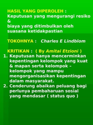      
HASIL YANG DIPEROLEH :
Keputusan yang mengurangi resiko
&
biaya yang ditimbulkan oleh
suasana ketidakpastian
TOKOHNYA : Charles E Lindblom
KRITIKAN : ( By Amitai Etzioni )
1. Keputusan hanya mencerminkan
kepentingan kelompok yang kuat
& mapan serta kelompok –
kelompok yang mampu
mengorganisasikan kepentingan
dalam masyarakat.
2. Cenderung abaikan peluang bagi
perlunya pembaharuan sosial
yang mendasar ( status quo )
 