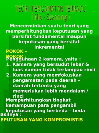      
Mencerminkan suatu teori yang
memperhitungkan keputusan yang
bersifat fundamental maupun
keputusan yang bersifat
inkremental
POKOK –
POKOK :
Penggunaan 2 kamera, yaitu :
1. Kamera yang bersudut lebar &
luas namun tidak terlampau rinci
2. Kamera yang memfokuskan
pengamatan pada daerah –
daerah tertentu yang
memerlukan lebih mendalam /
rinci
Memperhitungkan tingkat
kemampuan para pengambil
keputusan yang berbeda – beda
Hasilnya :
KEPUTUSAN YANG KOMPROMISTIS
 